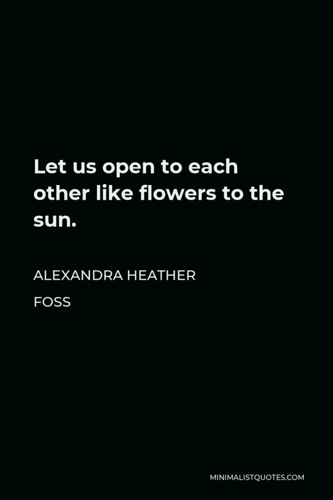 Alexandra Heather Foss Quote - Let us open to each other like flowers to the sun.