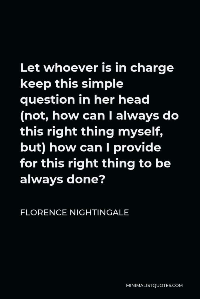 Florence Nightingale Quote - Let whoever is in charge keep this simple question in her head (not, how can I always do this right thing myself, but) how can I provide for this right thing to be always done?