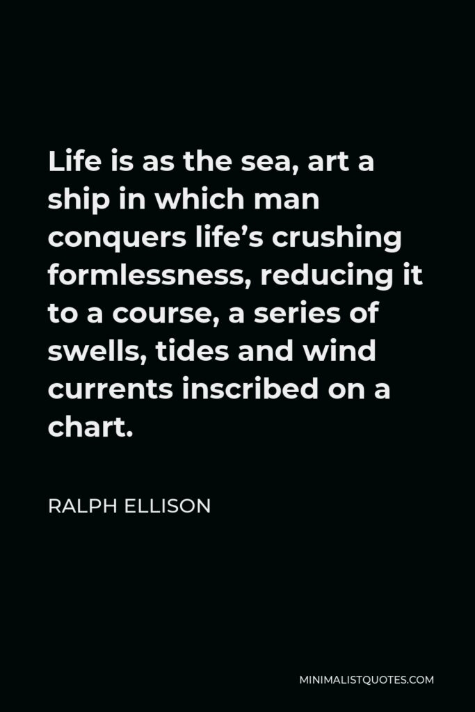 Ralph Ellison Quote - Life is as the sea, art a ship in which man conquers life’s crushing formlessness, reducing it to a course, a series of swells, tides and wind currents inscribed on a chart.