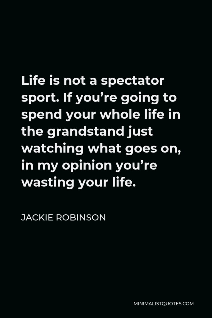 Jackie Robinson Quote - Life is not a spectator sport. If you’re going to spend your whole life in the grandstand just watching what goes on, in my opinion you’re wasting your life.