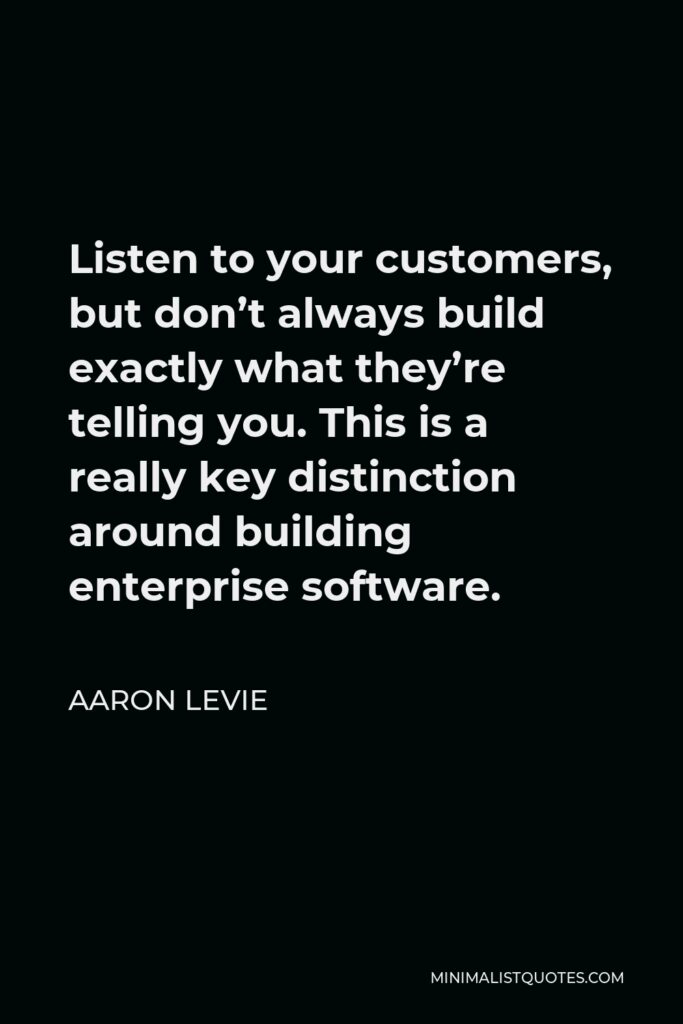 Aaron Levie Quote - Listen to your customers, but don’t always build exactly what they’re telling you. This is a really key distinction around building enterprise software.