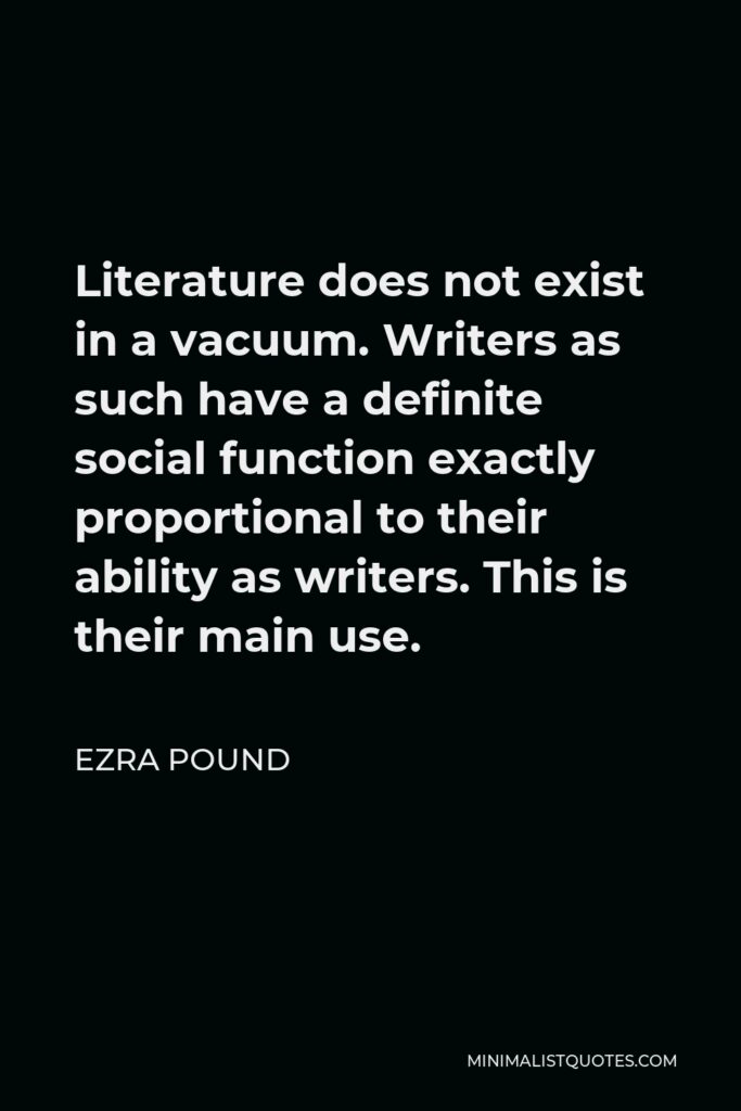 Ezra Pound Quote - Literature does not exist in a vacuum. Writers as such have a definite social function exactly proportional to their ability as writers. This is their main use.