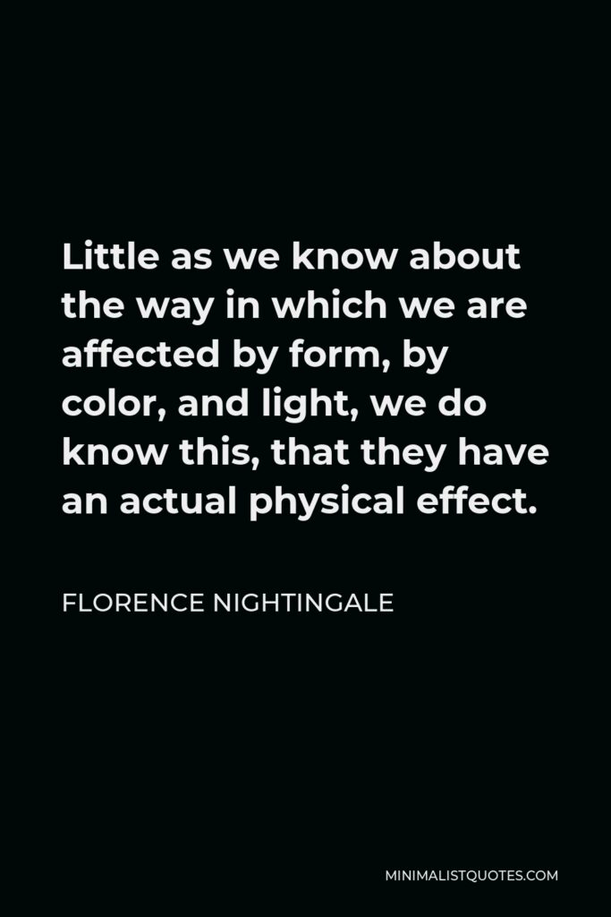 Florence Nightingale Quote - Little as we know about the way in which we are affected by form, by color, and light, we do know this, that they have an actual physical effect.