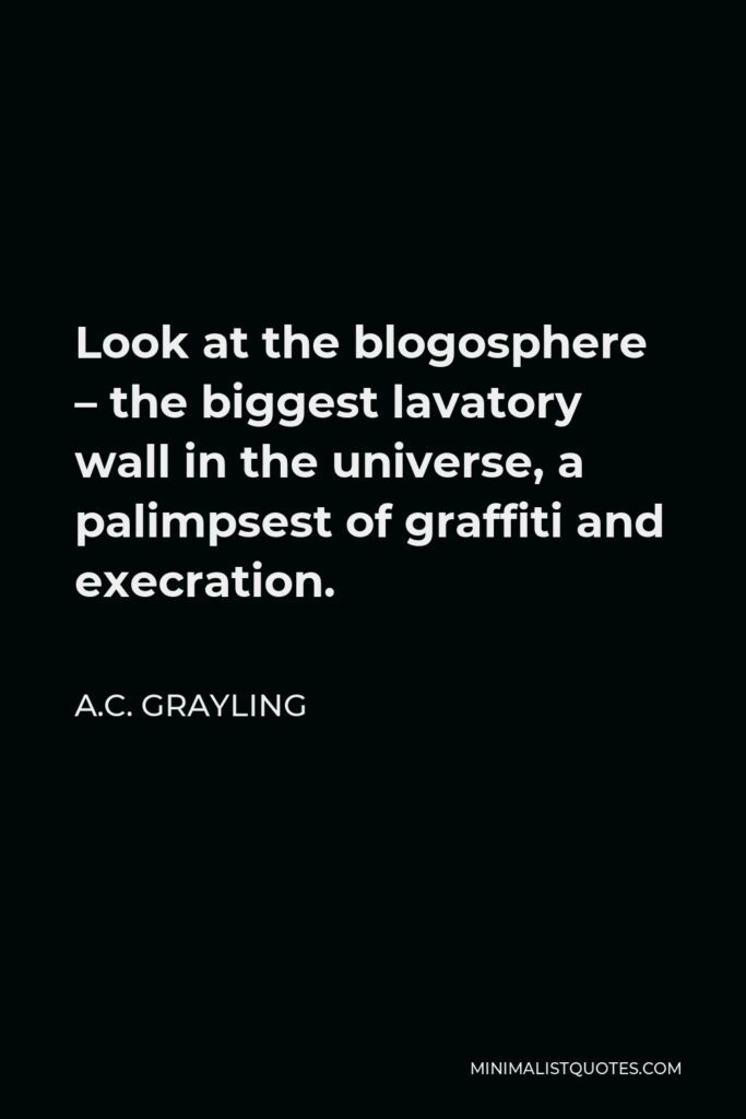 A.C. Grayling Quote - Look at the blogosphere – the biggest lavatory wall in the universe, a palimpsest of graffiti and execration.