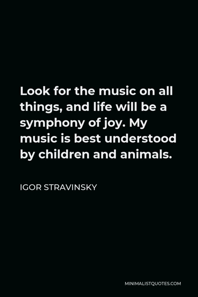 Igor Stravinsky Quote - Look for the music on all things, and life will be a symphony of joy. My music is best understood by children and animals.