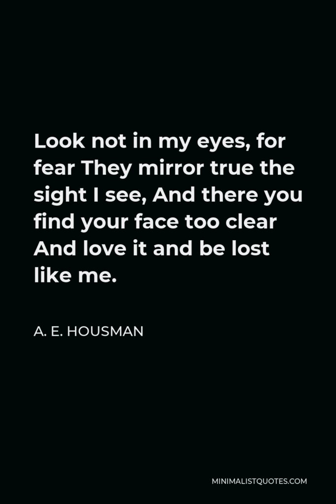 A. E. Housman Quote - Look not in my eyes, for fear They mirror true the sight I see, And there you find your face too clear And love it and be lost like me.