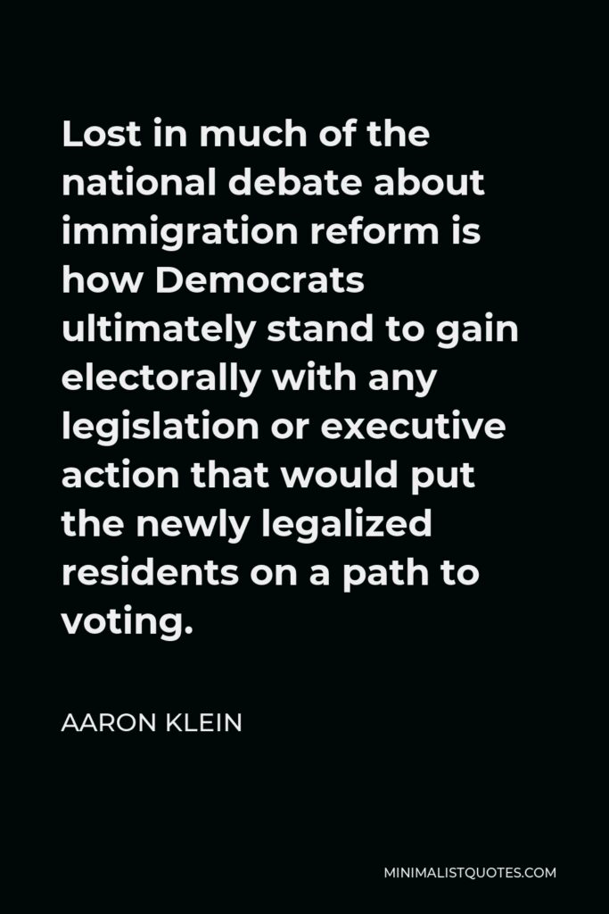 Aaron Klein Quote - Lost in much of the national debate about immigration reform is how Democrats ultimately stand to gain electorally with any legislation or executive action that would put the newly legalized residents on a path to voting.