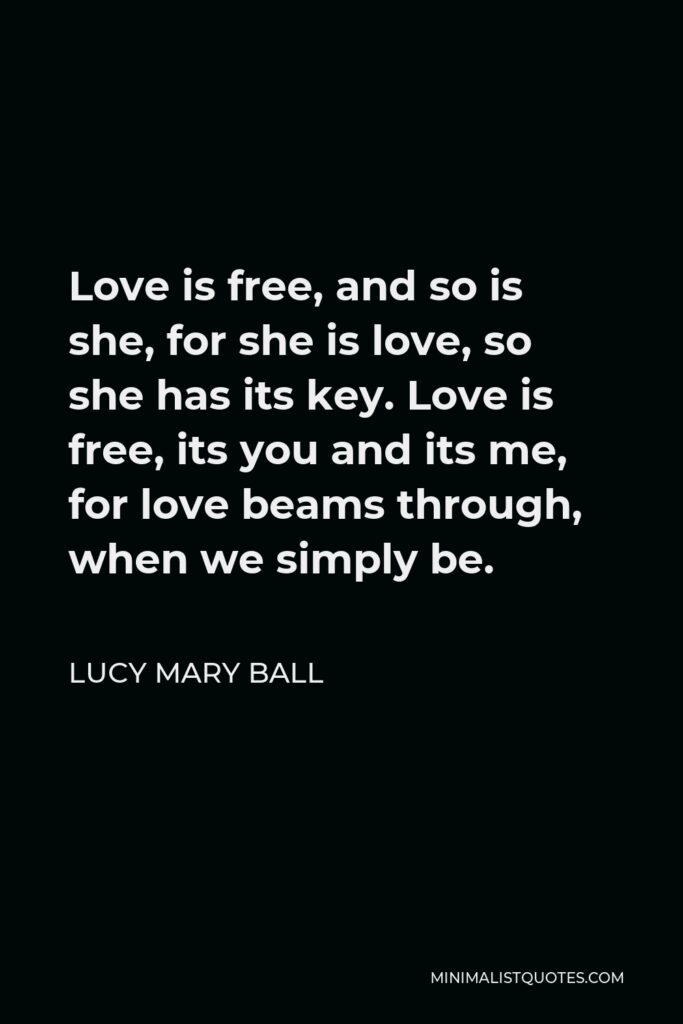 Lucy Mary Ball Quote - Love is free, and so is she, for she is love, so she has its key. Love is free, its you and its me, for love beams through, when we simply be.