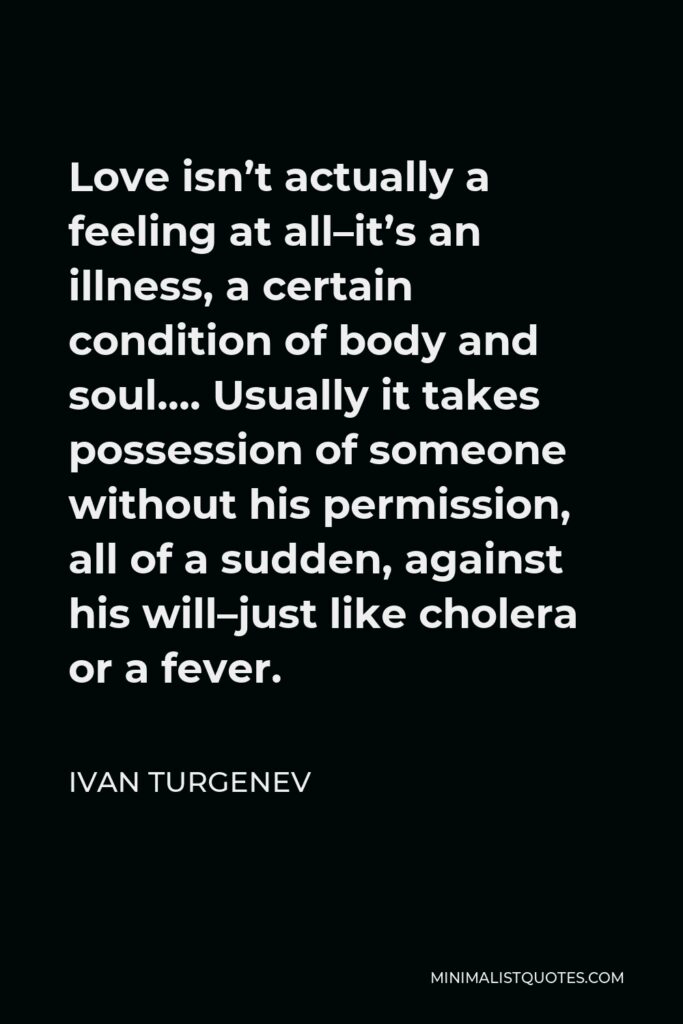 Ivan Turgenev Quote - Love isn’t actually a feeling at all–it’s an illness, a certain condition of body and soul…. Usually it takes possession of someone without his permission, all of a sudden, against his will–just like cholera or a fever.
