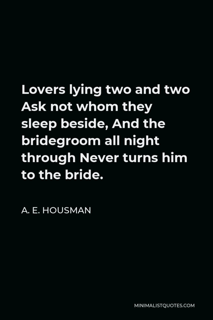 A. E. Housman Quote - Lovers lying two and two Ask not whom they sleep beside, And the bridegroom all night through Never turns him to the bride.