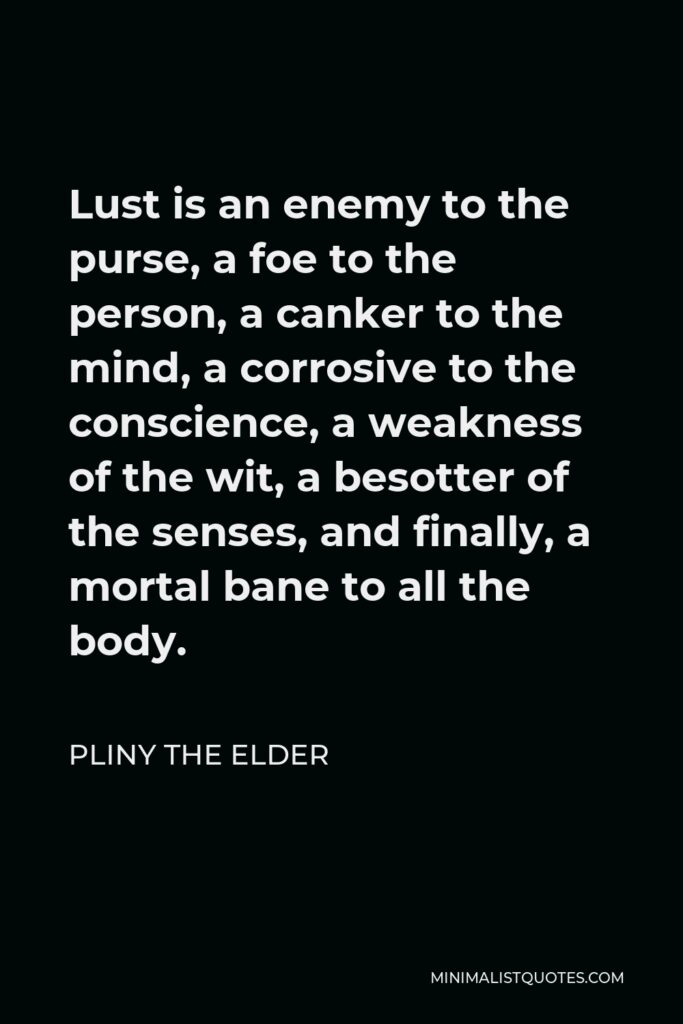 Pliny the Elder Quote - Lust is an enemy to the purse, a foe to the person, a canker to the mind, a corrosive to the conscience, a weakness of the wit, a besotter of the senses, and finally, a mortal bane to all the body.