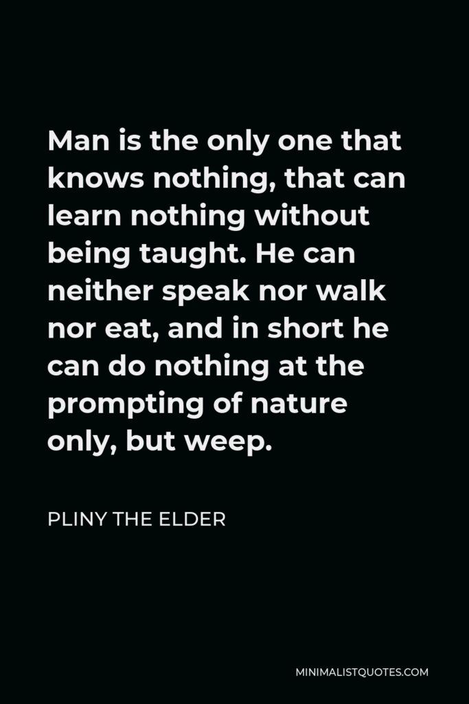 Pliny the Elder Quote - Man is the only one that knows nothing, that can learn nothing without being taught. He can neither speak nor walk nor eat, and in short he can do nothing at the prompting of nature only, but weep.