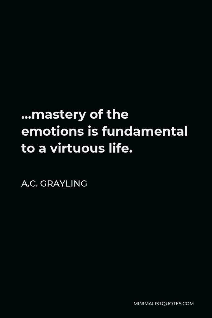 A.C. Grayling Quote - …mastery of the emotions is fundamental to a virtuous life.