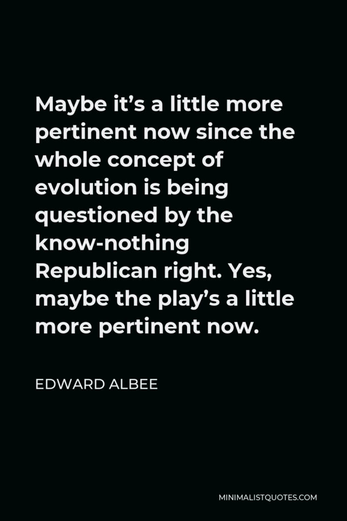 Edward Albee Quote - Maybe it’s a little more pertinent now since the whole concept of evolution is being questioned by the know-nothing Republican right. Yes, maybe the play’s a little more pertinent now.