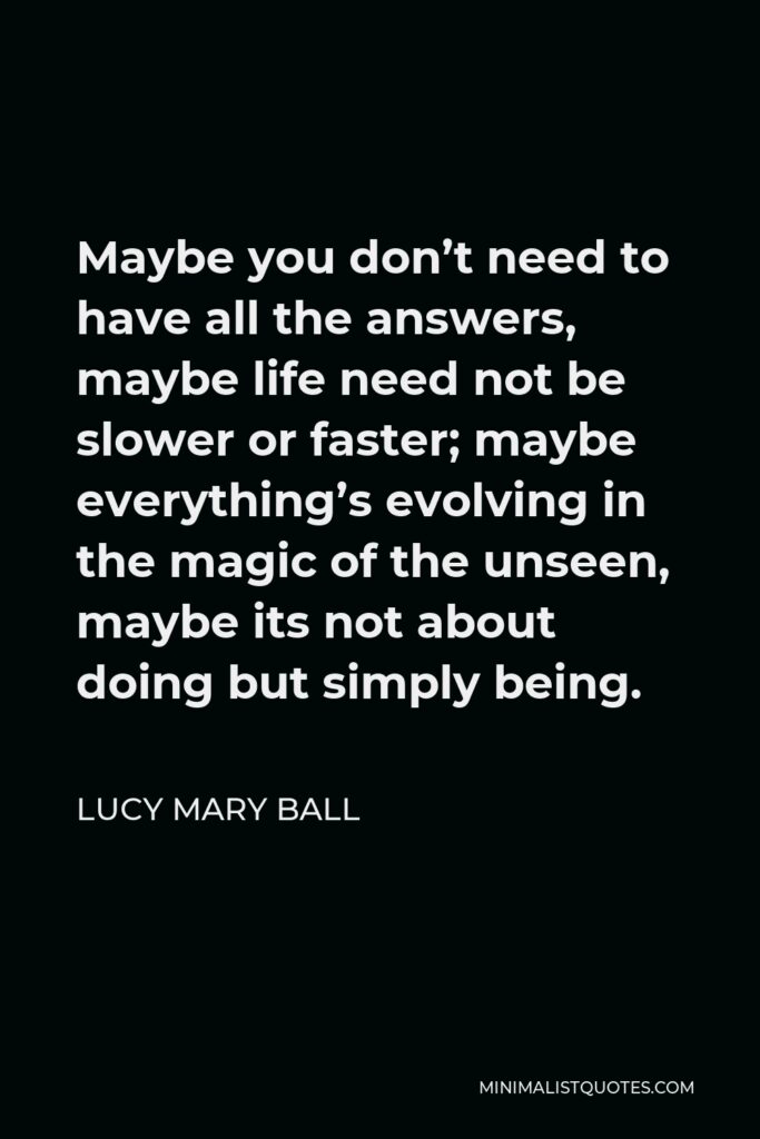Lucy Mary Ball Quote - Maybe you don’t need to have all the answers, maybe life need not be slower or faster; maybe everything’s evolving in the magic of the unseen, maybe its not about doing but simply being.