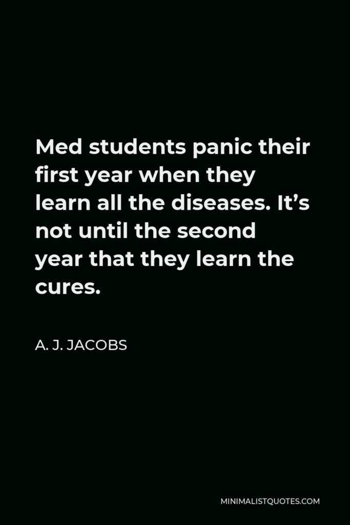 A. J. Jacobs Quote - Med students panic their first year when they learn all the diseases. It’s not until the second year that they learn the cures.