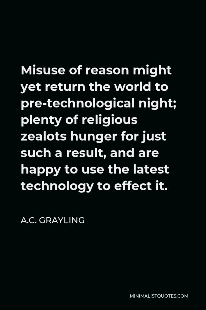 A.C. Grayling Quote - Misuse of reason might yet return the world to pre-technological night; plenty of religious zealots hunger for just such a result, and are happy to use the latest technology to effect it.