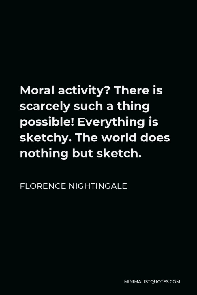 Florence Nightingale Quote - Moral activity? There is scarcely such a thing possible! Everything is sketchy. The world does nothing but sketch.