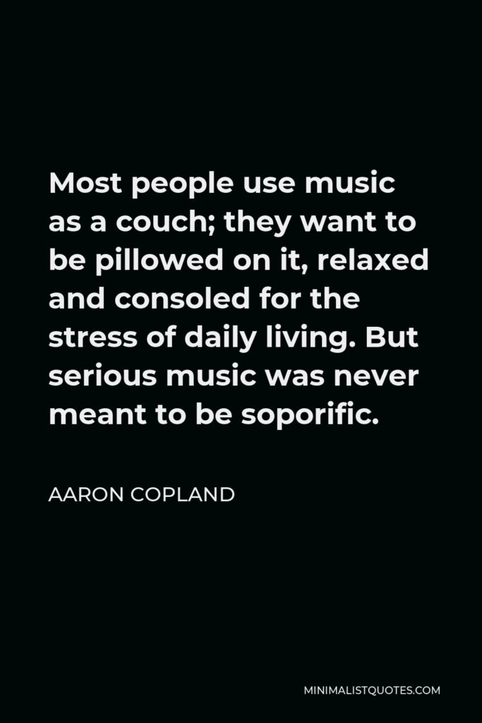 Aaron Copland Quote - Most people use music as a couch; they want to be pillowed on it, relaxed and consoled for the stress of daily living. But serious music was never meant to be soporific.