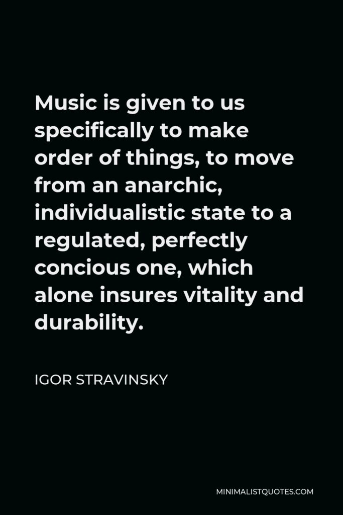 Igor Stravinsky Quote - Music is given to us specifically to make order of things, to move from an anarchic, individualistic state to a regulated, perfectly concious one, which alone insures vitality and durability.