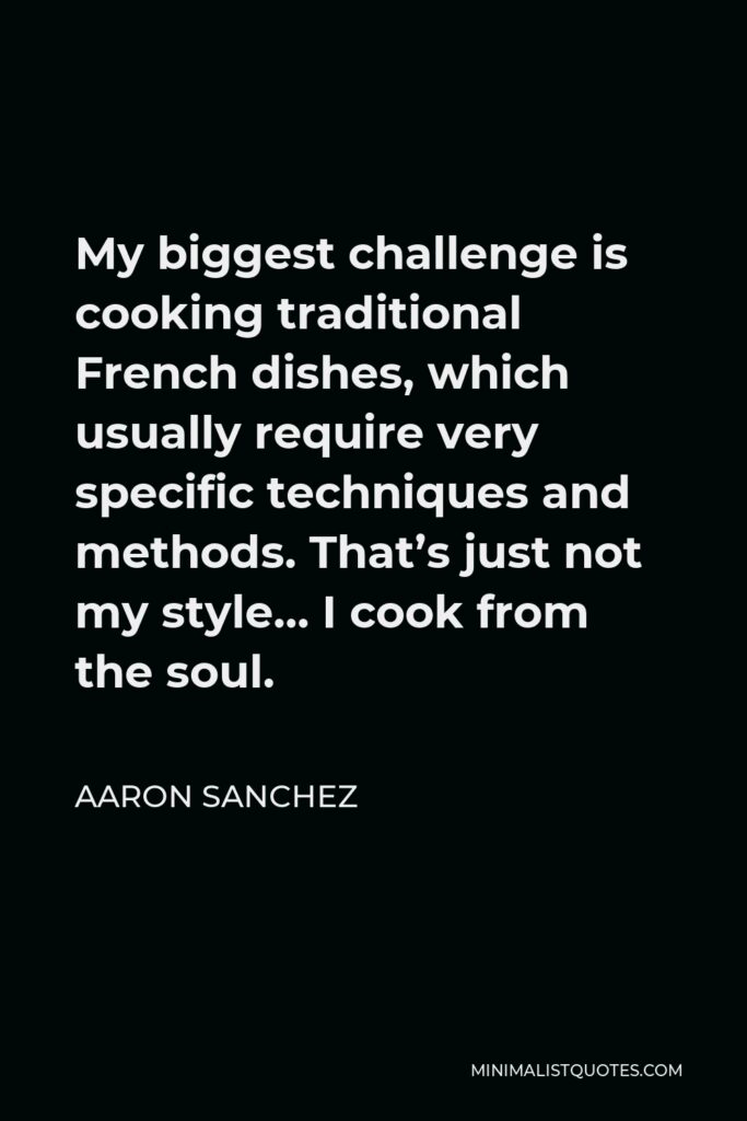 Aaron Sanchez Quote - My biggest challenge is cooking traditional French dishes, which usually require very specific techniques and methods. That’s just not my style… I cook from the soul.