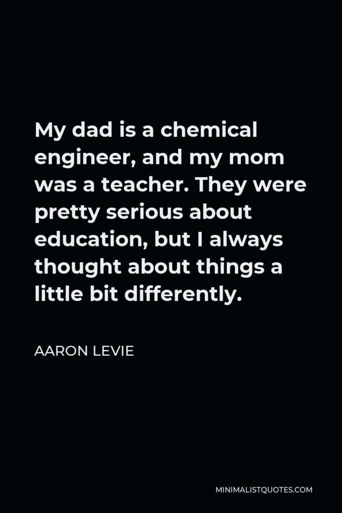 Aaron Levie Quote - My dad is a chemical engineer, and my mom was a teacher. They were pretty serious about education, but I always thought about things a little bit differently.