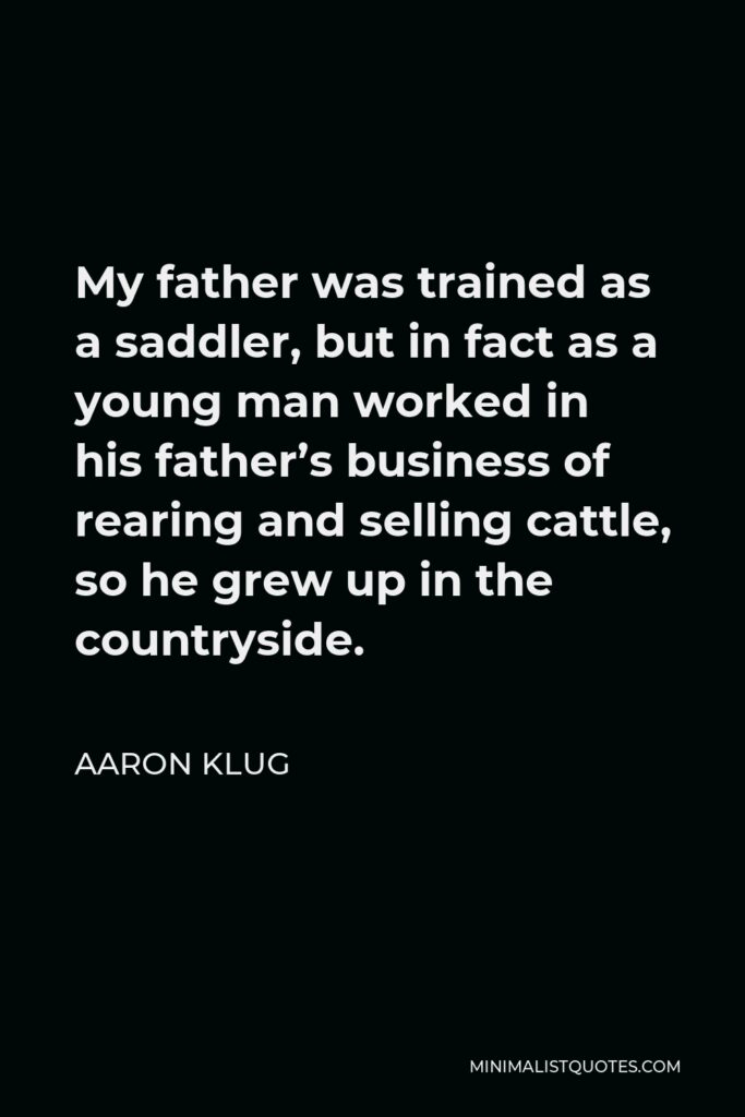 Aaron Klug Quote - My father was trained as a saddler, but in fact as a young man worked in his father’s business of rearing and selling cattle, so he grew up in the countryside.