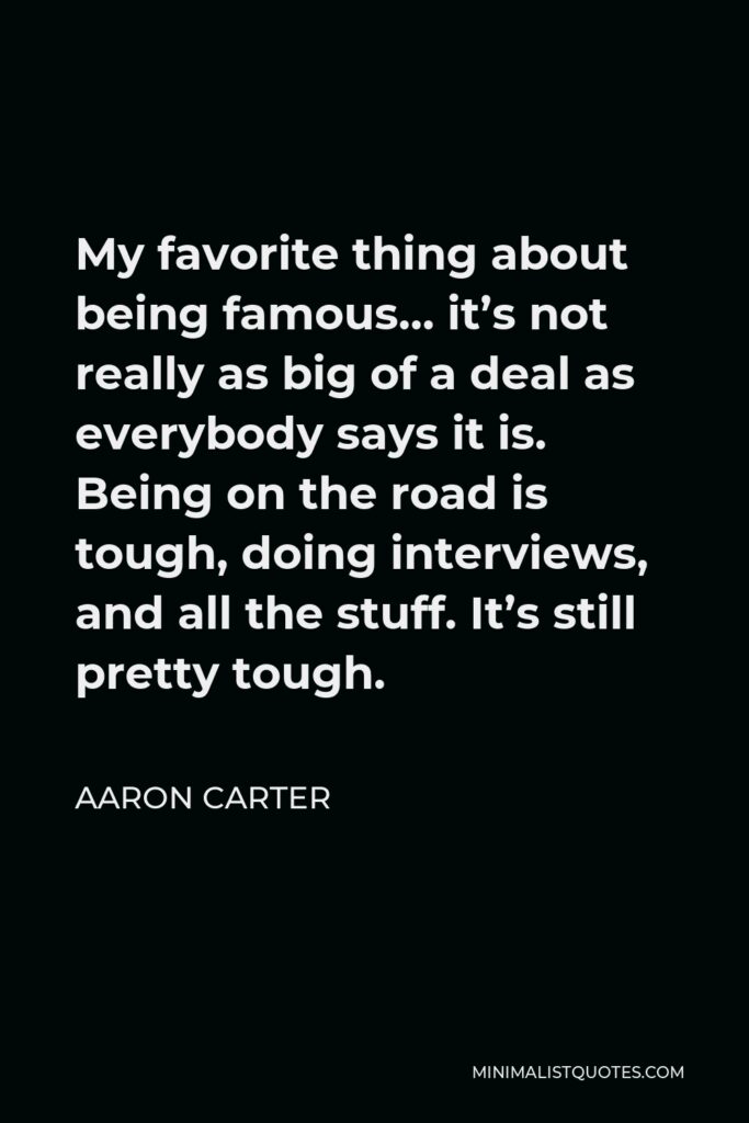 Aaron Carter Quote - My favorite thing about being famous… it’s not really as big of a deal as everybody says it is. Being on the road is tough, doing interviews, and all the stuff. It’s still pretty tough.