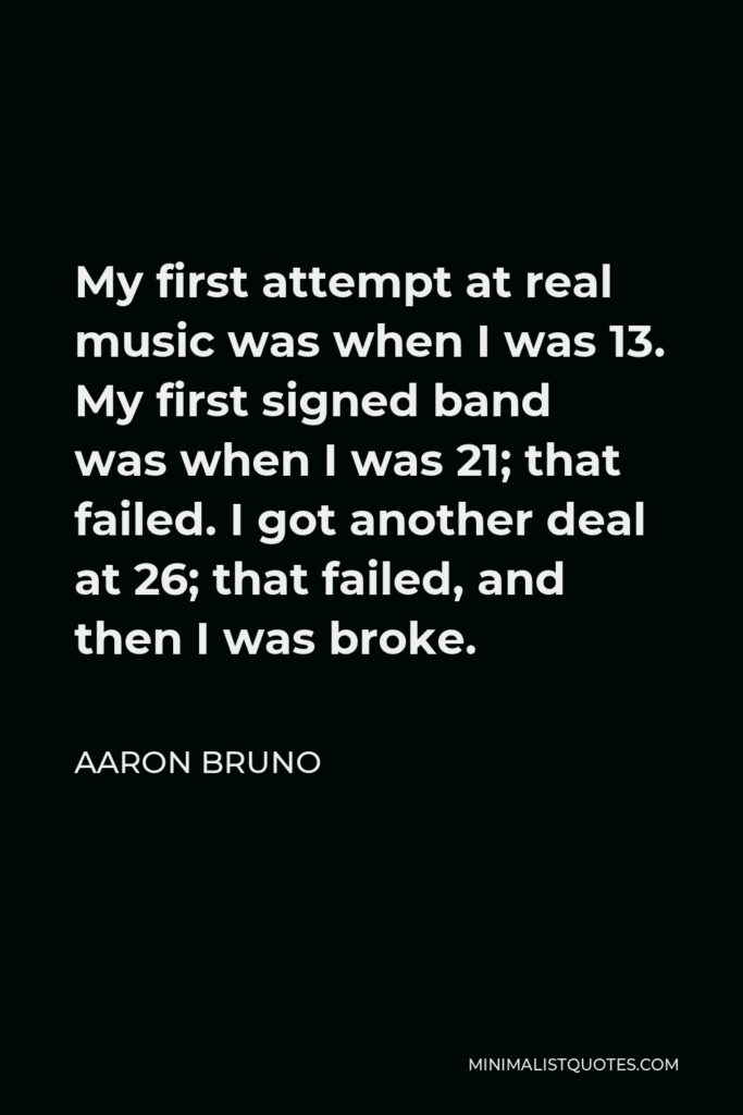 Aaron Bruno Quote - My first attempt at real music was when I was 13. My first signed band was when I was 21; that failed. I got another deal at 26; that failed, and then I was broke.