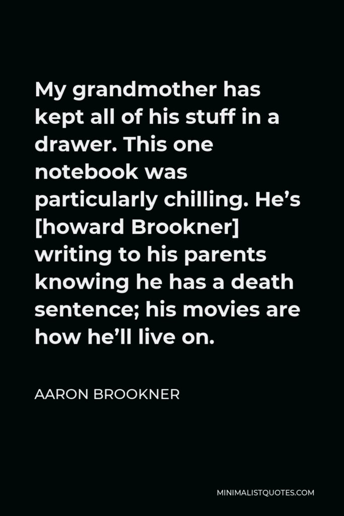 Aaron Brookner Quote - My grandmother has kept all of his stuff in a drawer. This one notebook was particularly chilling. He’s [howard Brookner] writing to his parents knowing he has a death sentence; his movies are how he’ll live on.