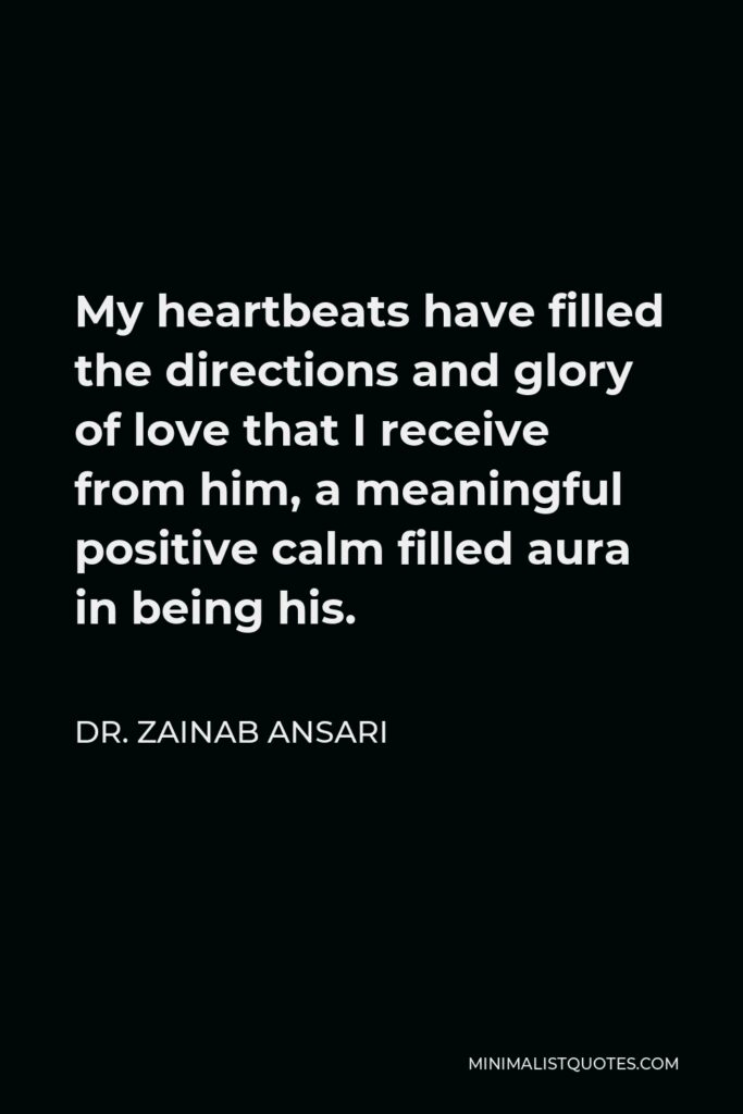 Dr. Zainab Ansari Quote - My heartbeats have filled the directions and glory of love that I receive from him, a meaningful positive calm filled aura in being his.
