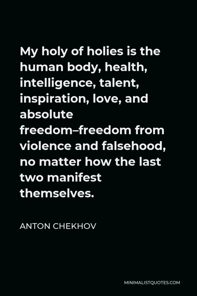 Anton Chekhov Quote - My holy of holies is the human body, health, intelligence, talent, inspiration, love, and absolute freedom–freedom from violence and falsehood, no matter how the last two manifest themselves.