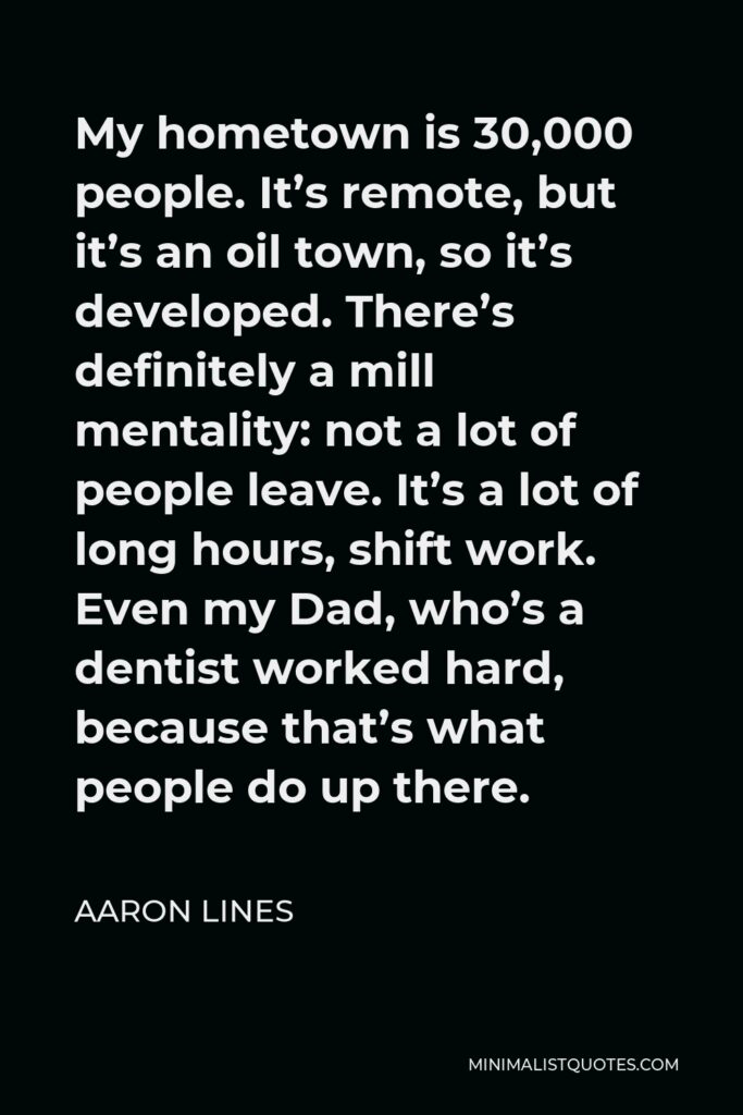 Aaron Lines Quote - My hometown is 30,000 people. It’s remote, but it’s an oil town, so it’s developed. There’s definitely a mill mentality: not a lot of people leave. It’s a lot of long hours, shift work. Even my Dad, who’s a dentist worked hard, because that’s what people do up there.