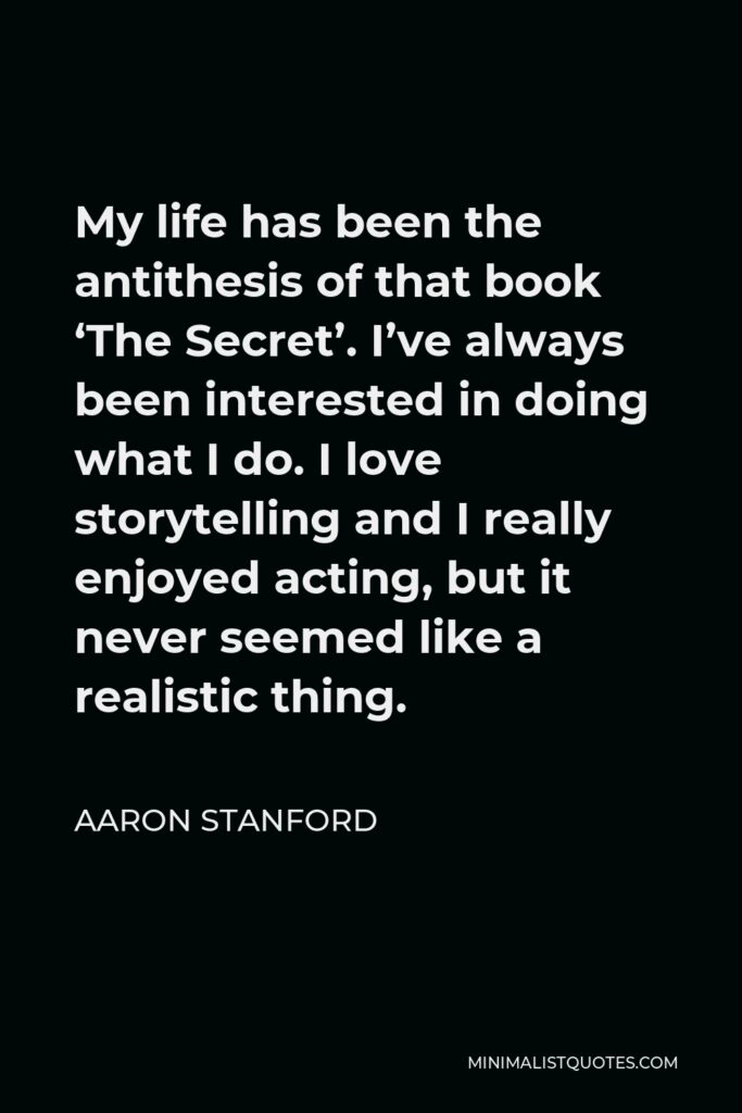 Aaron Stanford Quote - My life has been the antithesis of that book ‘The Secret’. I’ve always been interested in doing what I do. I love storytelling and I really enjoyed acting, but it never seemed like a realistic thing.