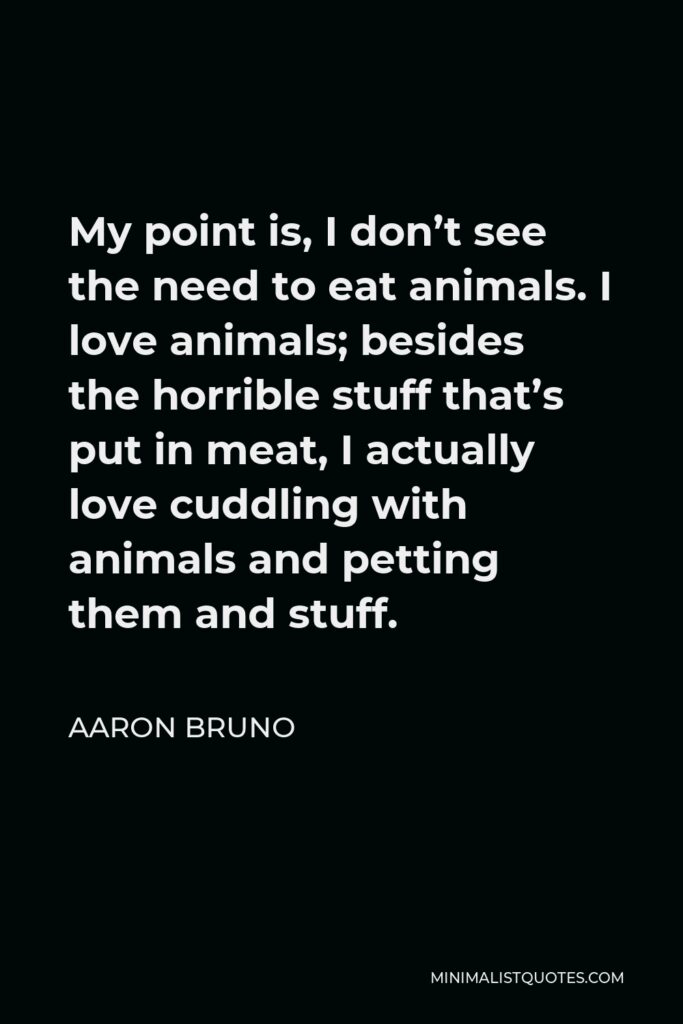 Aaron Bruno Quote - My point is, I don’t see the need to eat animals. I love animals; besides the horrible stuff that’s put in meat, I actually love cuddling with animals and petting them and stuff.