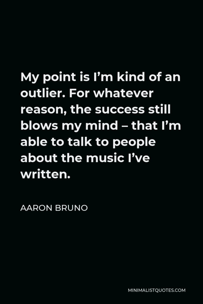 Aaron Bruno Quote - My point is I’m kind of an outlier. For whatever reason, the success still blows my mind – that I’m able to talk to people about the music I’ve written.