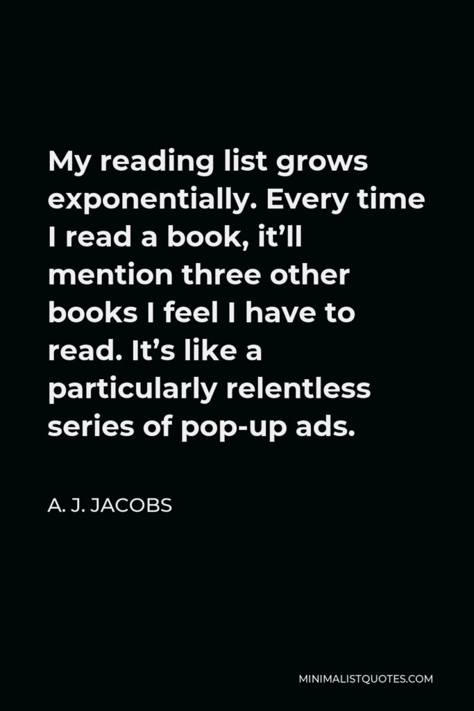 A. J. Jacobs Quote - My reading list grows exponentially. Every time I read a book, it’ll mention three other books I feel I have to read. It’s like a particularly relentless series of pop-up ads.