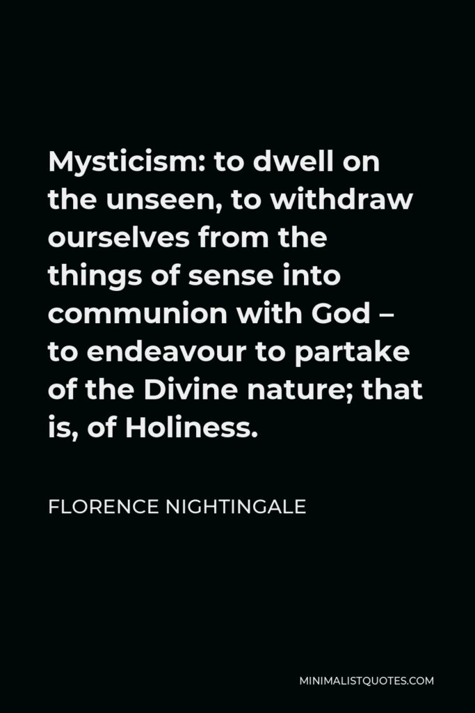 Florence Nightingale Quote - Mysticism: to dwell on the unseen, to withdraw ourselves from the things of sense into communion with God – to endeavour to partake of the Divine nature; that is, of Holiness.