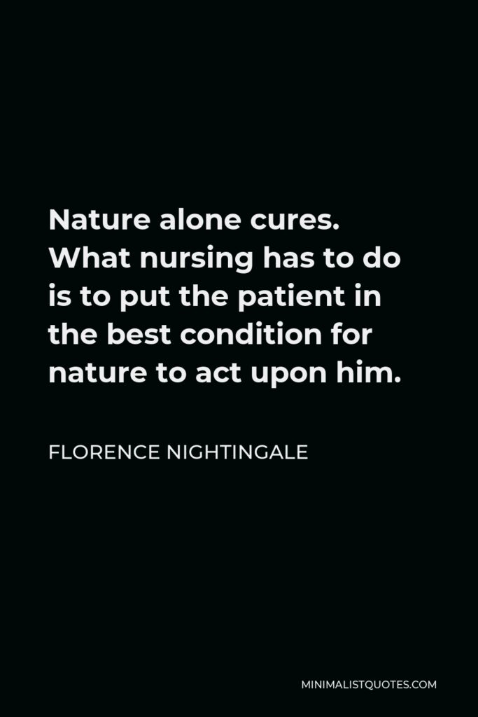 Florence Nightingale Quote - Nature alone cures. What nursing has to do is to put the patient in the best condition for nature to act upon him.