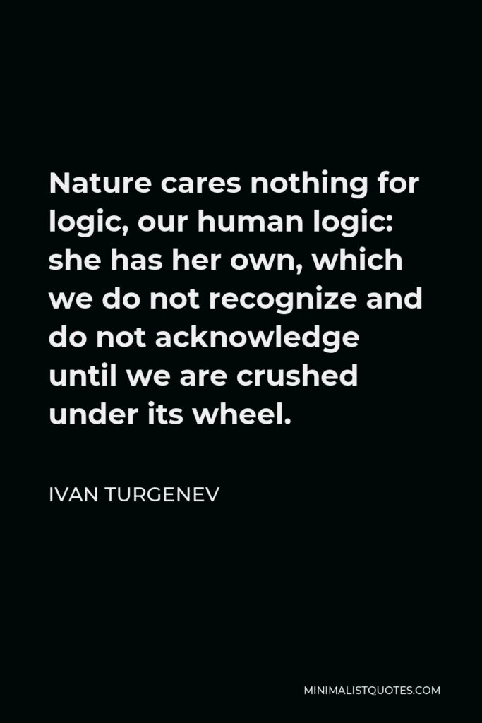 Ivan Turgenev Quote - Nature cares nothing for logic, our human logic: she has her own, which we do not recognize and do not acknowledge until we are crushed under its wheel.