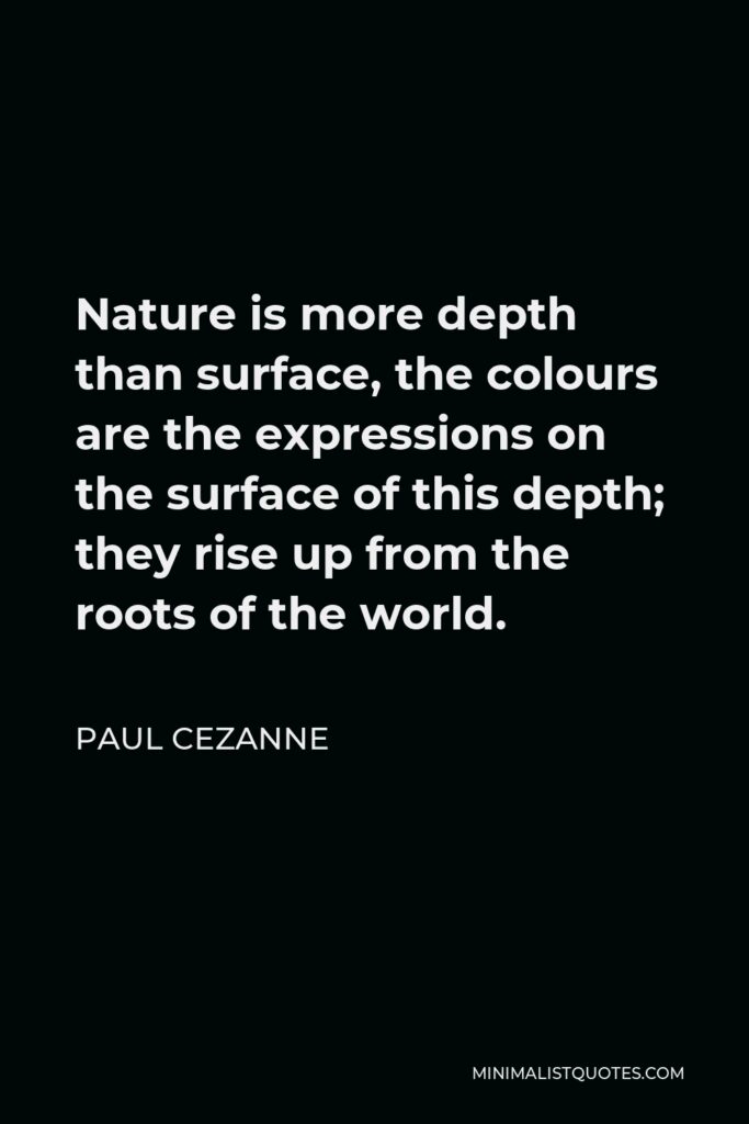 Paul Cezanne Quote - Nature is more depth than surface, the colours are the expressions on the surface of this depth; they rise up from the roots of the world.