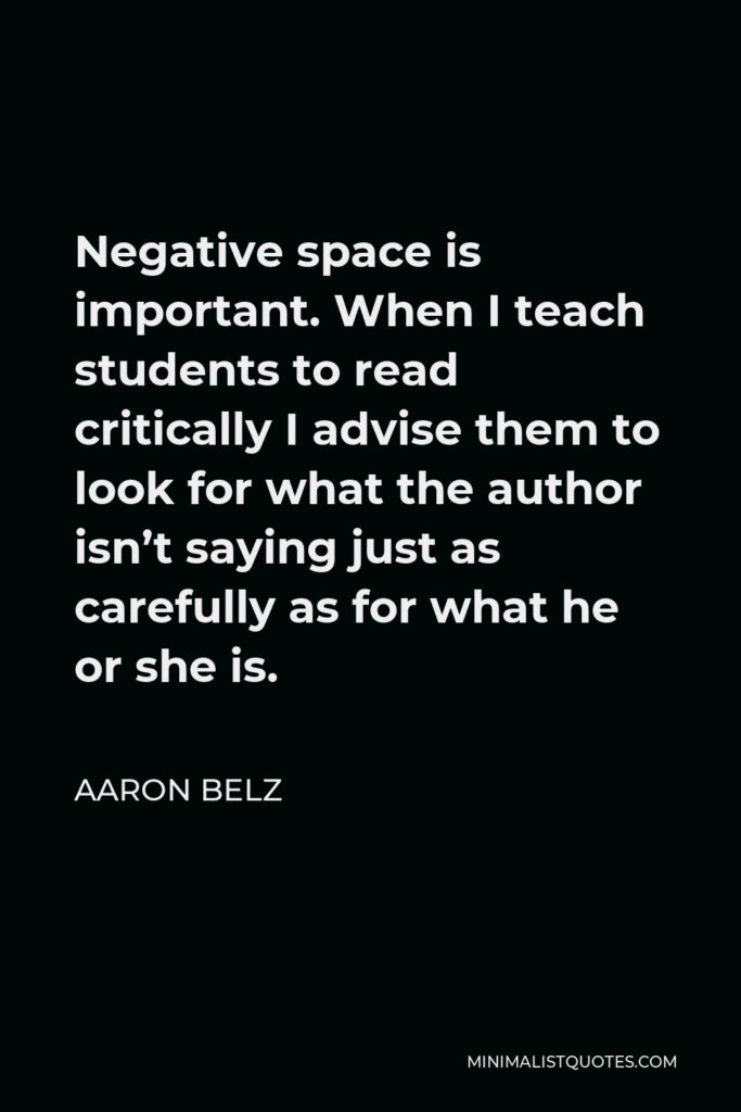 Aaron Belz Quote - Negative space is important. When I teach students to read critically I advise them to look for what the author isn’t saying just as carefully as for what he or she is.