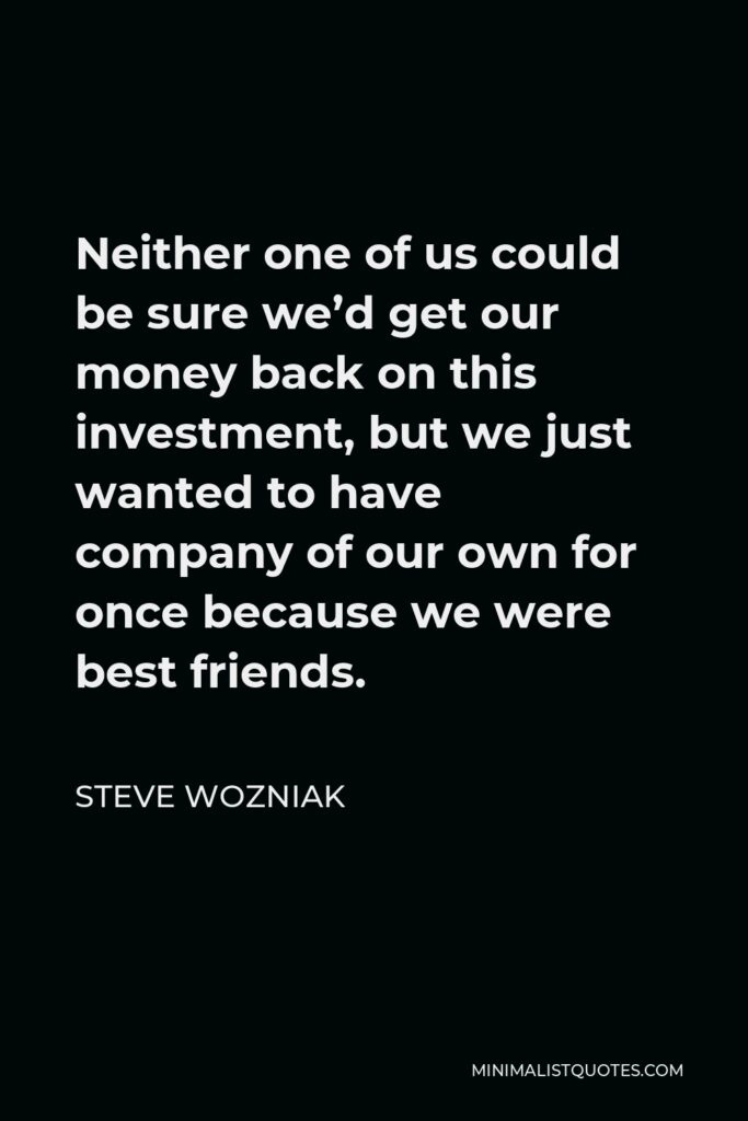 Steve Wozniak Quote - Neither one of us could be sure we’d get our money back on this investment, but we just wanted to have company of our own for once because we were best friends.
