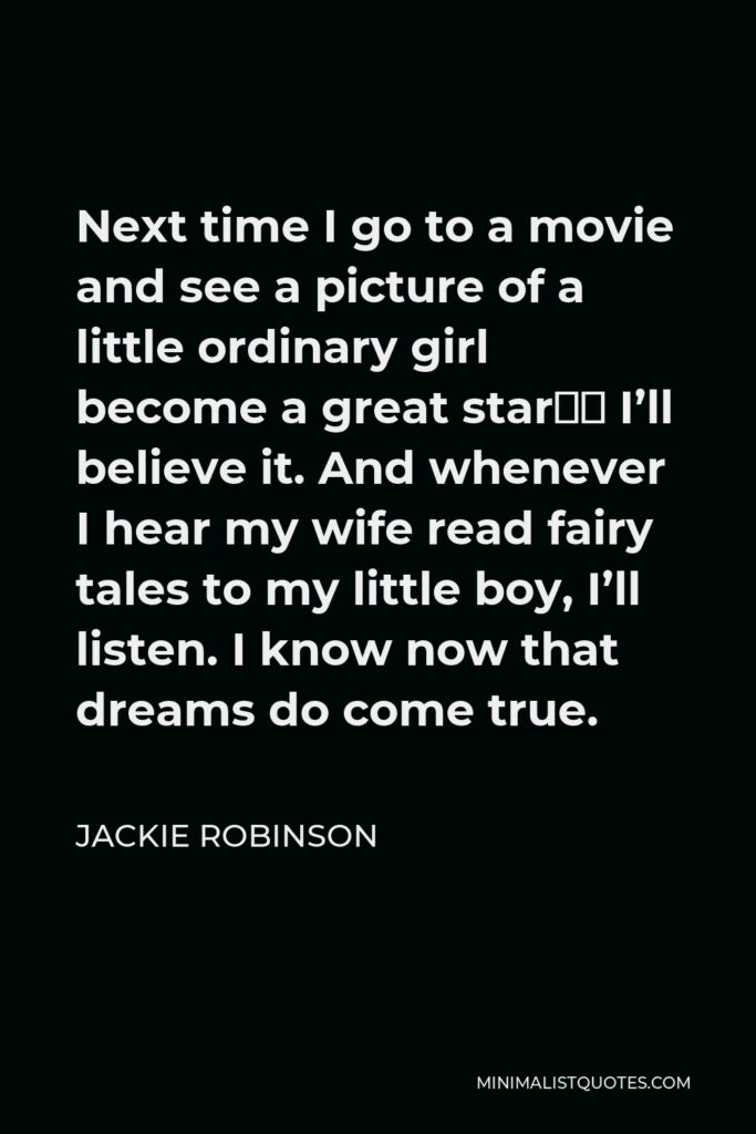 Jackie Robinson Quote - Next time I go to a movie and see a picture of a little ordinary girl become a great star… I’ll believe it. And whenever I hear my wife read fairy tales to my little boy, I’ll listen. I know now that dreams do come true.