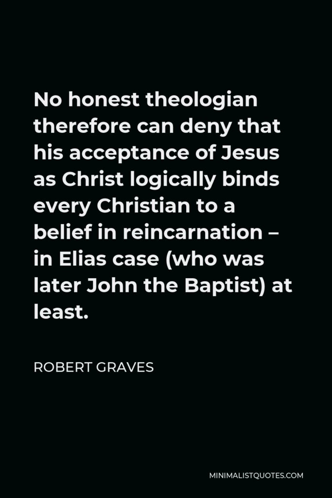 Robert Graves Quote - No honest theologian therefore can deny that his acceptance of Jesus as Christ logically binds every Christian to a belief in reincarnation – in Elias case (who was later John the Baptist) at least.