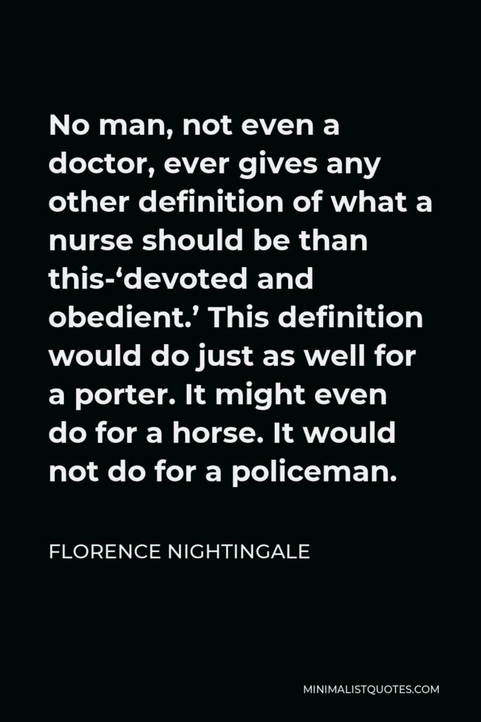 Florence Nightingale Quote - No man, not even a doctor, ever gives any other definition of what a nurse should be than this-‘devoted and obedient.’ This definition would do just as well for a porter. It might even do for a horse. It would not do for a policeman.