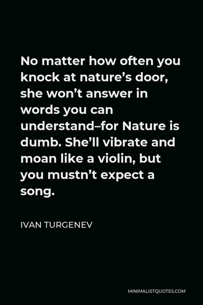 Ivan Turgenev Quote - No matter how often you knock at nature’s door, she won’t answer in words you can understand–for Nature is dumb. She’ll vibrate and moan like a violin, but you mustn’t expect a song.