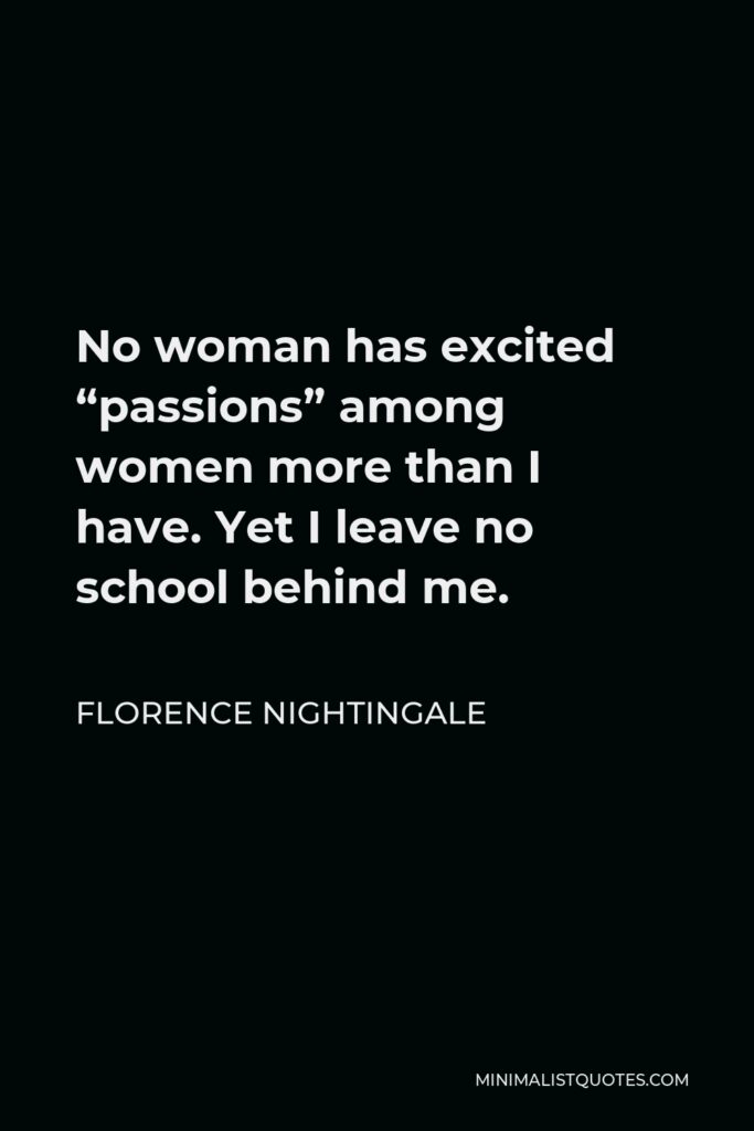 Florence Nightingale Quote - No woman has excited “passions” among women more than I have. Yet I leave no school behind me.
