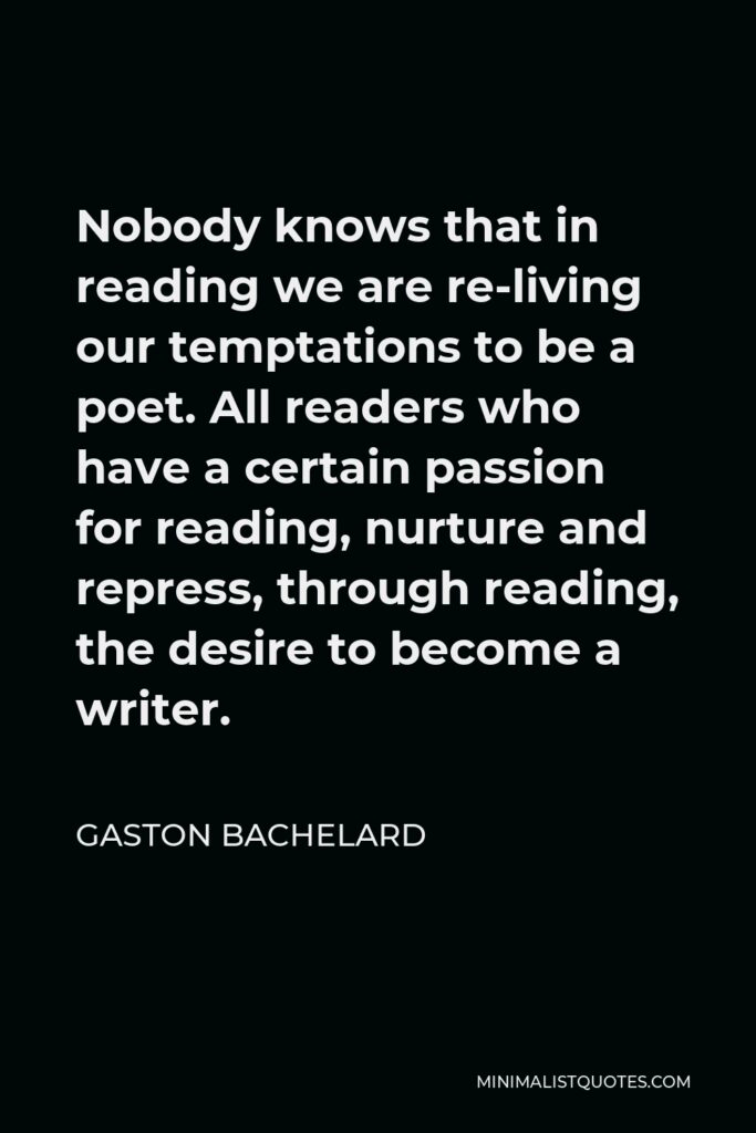 Gaston Bachelard Quote - Nobody knows that in reading we are re-living our temptations to be a poet. All readers who have a certain passion for reading, nurture and repress, through reading, the desire to become a writer.
