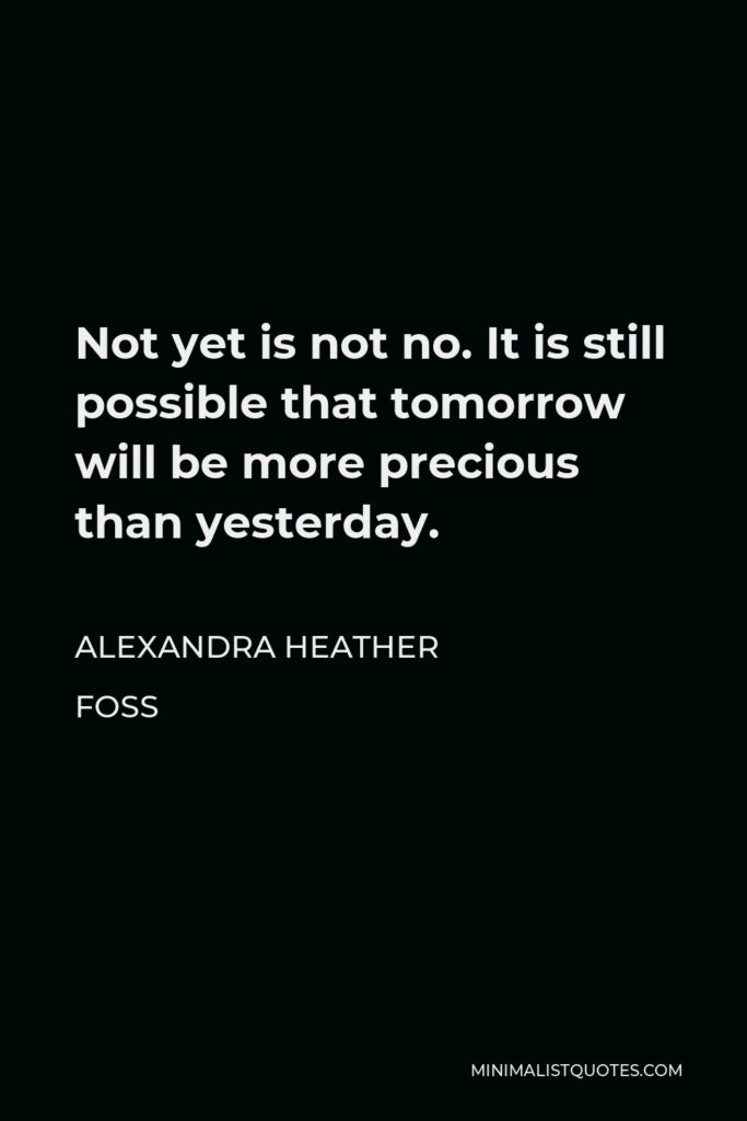 Alexandra Heather Foss Quote - Not yet is not no. It is still possible that tomorrow will be more precious than yesterday.
